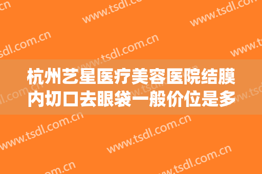杭州艺星医疗美容医院结膜内切口去眼袋一般价位是多少钱?靠谱吗?(杭州哪家医院做眼袋好,需要多少费用)