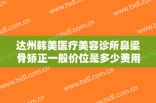 达州韩美医疗美容诊所鼻梁骨矫正一般价位是多少费用?需要多久恢复?