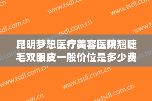 昆明梦想医疗美容医院翘睫毛双眼皮一般价位是多少费用?贵不贵?(昆明梦想双眼皮怎么样)