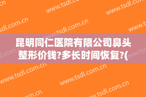 昆明同仁医院有限公司鼻头整形价钱?多长时间恢复?(昆明第一人民医院做鼻子好吗)