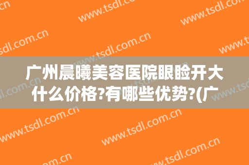 广州晨曦美容医院眼睑开大什么价格?有哪些优势?(广州晨曦医疗美容医院)