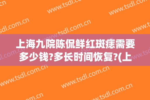 上海九院陈侃鲜红斑痣需要多少钱?多长时间恢复?(上海九院鲜红斑痣治疗的效果与费用)