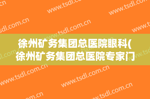 徐州矿务集团总医院眼科(徐州矿务集团总医院专家门诊)