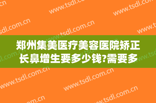 郑州集美医疗美容医院矫正长鼻增生要多少钱?需要多久恢复?(郑州集美整形医院电话)