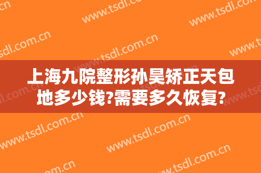 上海九院整形孙昊矫正天包地多少钱?需要多久恢复?
