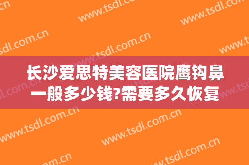 长沙爱思特美容医院鹰钩鼻一般多少钱?需要多久恢复?(鹰钩鼻矫正一般多少钱)
