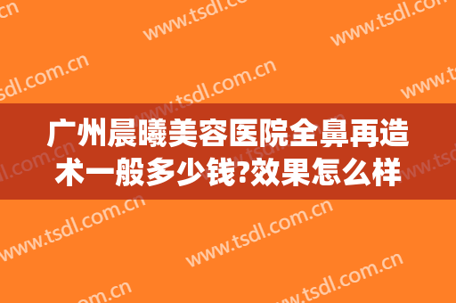 广州晨曦美容医院全鼻再造术一般多少钱?效果怎么样?(广州隆鼻修复)