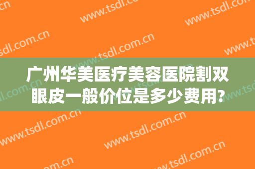 广州华美医疗美容医院割双眼皮一般价位是多少费用?效果怎么样?(广州双眼皮手术费用)