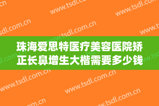 珠海爱思特医疗美容医院矫正长鼻增生大楷需要多少钱?好不好?(珠海爱思特整形)