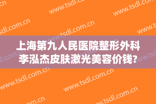 上海第九人民医院整形外科李泓杰皮肤激光美容价钱?贵不贵?(上海第九人民医院整形科专家)
