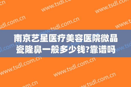 南京艺星医疗美容医院微晶瓷隆鼻一般多少钱?靠谱吗?(南京艺星医疗美容医院正规吗)