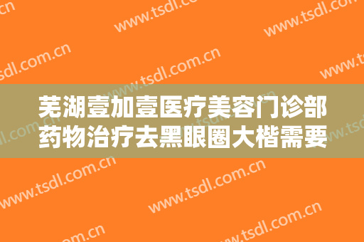 芜湖壹加壹医疗美容门诊部药物治疗去黑眼圈大楷需要多少费用?效果怎么样?