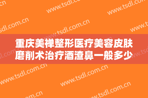 重庆美禅整形医疗美容皮肤磨削术治疗酒渣鼻一般多少费用?效果怎么样?
