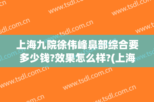 上海九院徐伟峰鼻部综合要多少钱?效果怎么样?(上海第九医院那个专家做鼻子好)
