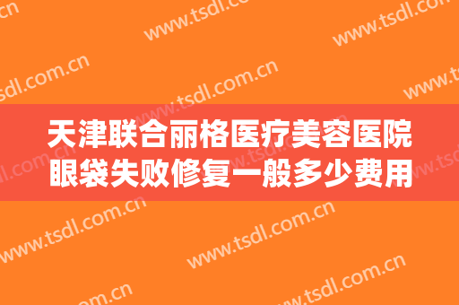 天津联合丽格医疗美容医院眼袋失败修复一般多少费用?可靠吗?(天津联合丽格整形美容医院)