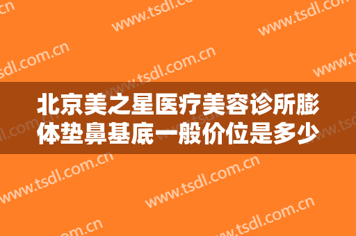 北京美之星医疗美容诊所膨体垫鼻基底一般价位是多少?好不好?