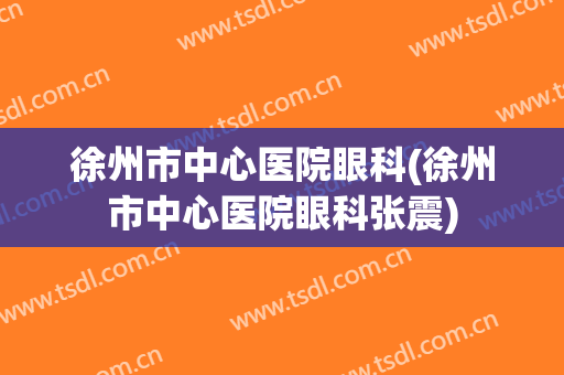 徐州市中心医院眼科(徐州市中心医院眼科张震)