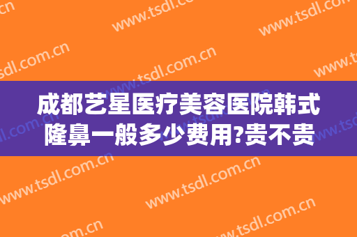 成都艺星医疗美容医院韩式隆鼻一般多少费用?贵不贵?(成都艺星医疗美容医院韩式隆鼻一般多少费用?贵不贵呀)