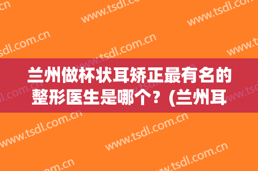 兰州做杯状耳矫正最有名的整形医生是哪个？(兰州耳朵整形医院)