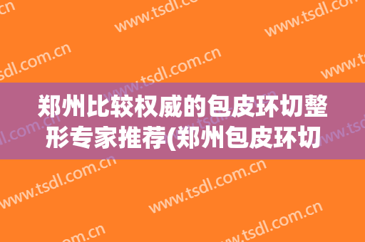 郑州比较权威的包皮环切整形专家推荐(郑州包皮环切手术怎么样皆挺郑飞男科)