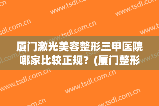 厦门激光美容整形三甲医院哪家比较正规？(厦门整形三甲医院有哪些)