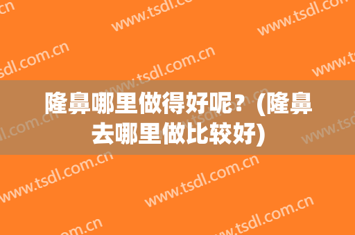 隆鼻哪里做得好呢？(隆鼻去哪里做比较好)