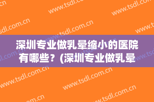 深圳专业做乳晕缩小的医院有哪些？(深圳专业做乳晕缩小的医院有哪些呢)