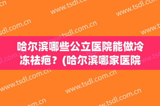 哈尔滨哪些公立医院能做冷冻祛疤？(哈尔滨哪家医院可以做疤痕修复的)