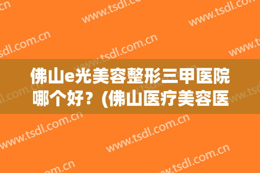 佛山e光美容整形三甲医院哪个好？(佛山医疗美容医院哪家最好)