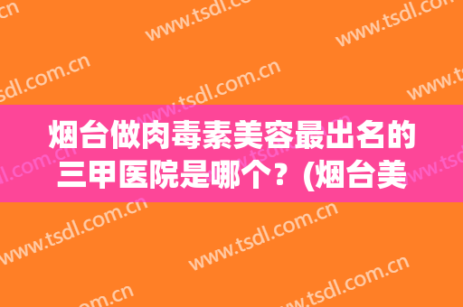 烟台做肉毒素美容最出名的三甲医院是哪个？(烟台美容最好的医院)