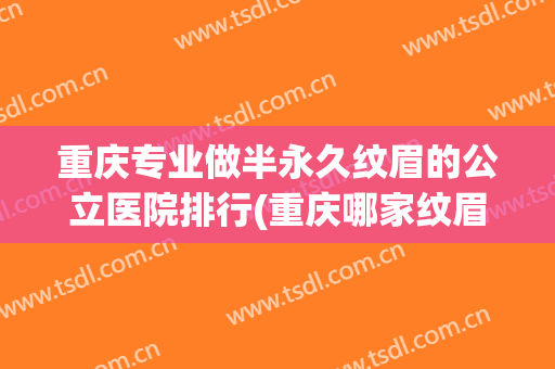重庆专业做半永久纹眉的公立医院排行(重庆哪家纹眉自然好看)