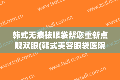 韩式无痕祛眼袋帮您重新点靓双眼(韩式美容眼袋医院)