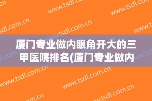 厦门专业做内眼角开大的三甲医院排名(厦门专业做内眼角开大的三甲医院排名第几)