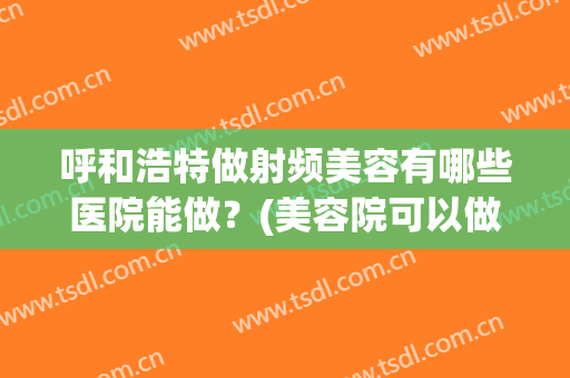呼和浩特做射频美容有哪些医院能做？(美容院可以做射频吗)