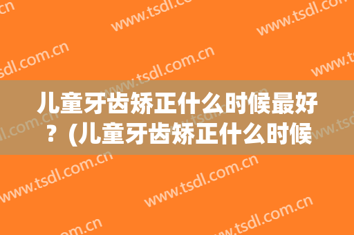 儿童牙齿矫正什么时候最好？(儿童牙齿矫正什么时候最好带牙套)