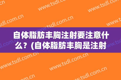 自体脂肪丰胸注射要注意什么？(自体脂肪丰胸是注射吗)