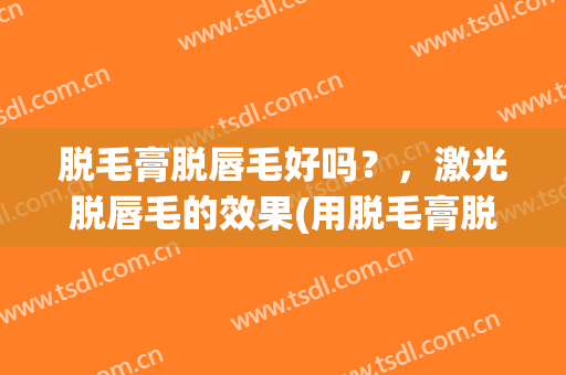 脱毛膏脱唇毛好吗？，激光脱唇毛的效果(用脱毛膏脱唇毛好吗)