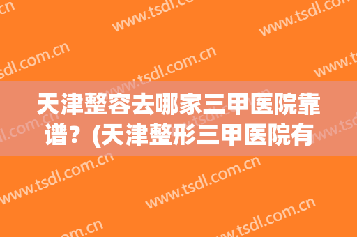 天津整容去哪家三甲医院靠谱？(天津整形三甲医院有哪些)