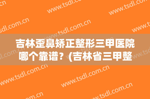 吉林歪鼻矫正整形三甲医院哪个靠谱？(吉林省三甲整形医院)