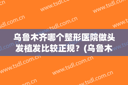 乌鲁木齐哪个整形医院做头发植发比较正规？(乌鲁木齐哪个整形医院做头发植发比较正规的)