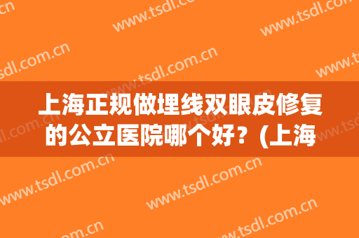上海正规做埋线双眼皮修复的公立医院哪个好?(上海做双眼皮修复最好的医院) 上海正规做埋线双眼皮修复的公立医院哪个好?(上海做双眼皮修复最好的医院)