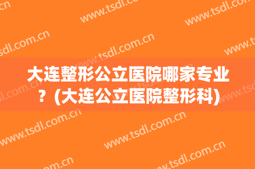 大连整形公立医院哪家专业？(大连公立医院整形科)