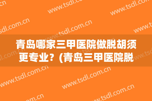 青岛哪家三甲医院做脱胡须更专业？(青岛三甲医院脱毛)