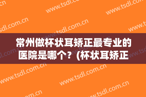 常州做杯状耳矫正最专业的医院是哪个？(杯状耳矫正成功率高吗)