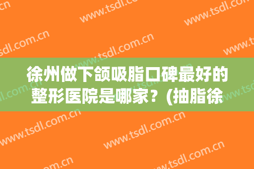 徐州做下颌吸脂口碑最好的整形医院是哪家？(抽脂徐州哪个整形医院好)