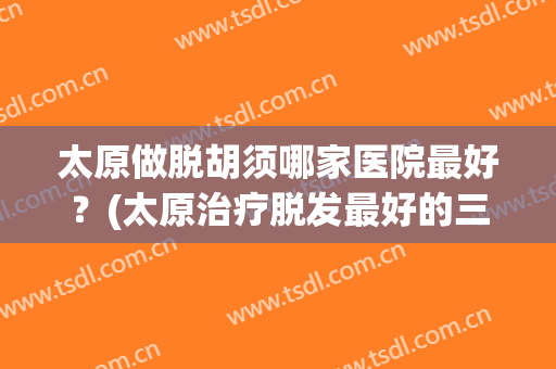 太原做脱胡须哪家医院最好？(太原治疗脱发最好的三甲医院)