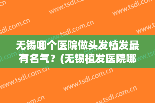 无锡哪个医院做头发植发最有名气？(无锡植发医院哪家最好)