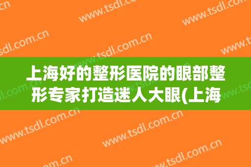 上海好的整形医院的眼部整形专家打造迷人大眼(上海排名前十眼部整形医院)