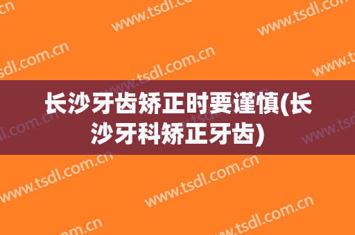 长沙牙齿矫正时要谨慎(长沙牙科矫正牙齿)
