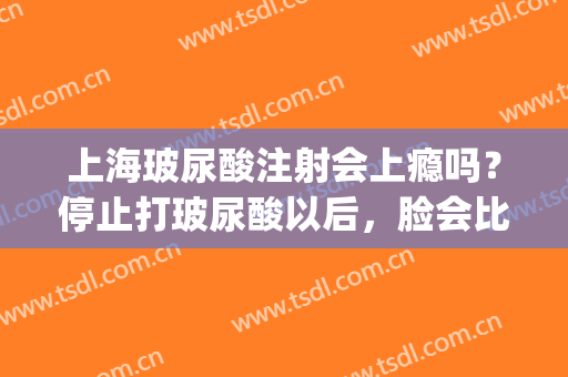 上海玻尿酸注射会上瘾吗？停止打玻尿酸以后，脸会比之前更凹吗？(往脸上注射玻尿酸有副作用吗)